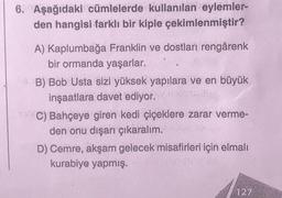 6. Aşağıdaki cümlelerde kullanılan eylemler-
den hangisi farklı bir kiple çekimlenmiştir?
A) Kaplumbağa Franklin ve dostları rengârenk
bir ormanda yaşarlar.
B) Bob Usta sizi yüksek yapılara ve en büyük
inşaatlara davet ediyor.
TaC) Bahçeye giren kedi çiçeklere zarar verme-
den onu dışarı çıkaralım.
D) Cemre, akşam gelecek misafirleri için elmalı
kurabiye yapmış.
127