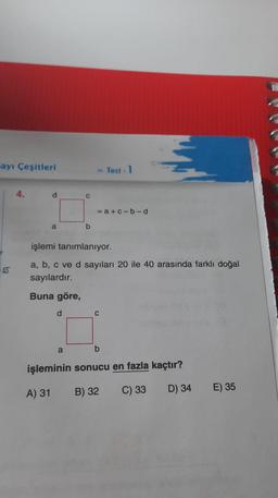 Sayı Çeşitleri
4.
d
a
d
C
a
b
» Test - 1
işlemi tanımlanıyor.
a, b, c ve d sayıları 20 ile 40 arasında farklı doğal
sayılardır.
Buna göre,
=a+c-b-d
C
b
işleminin sonucu en fazla kaçtır?
A) 31
B) 32
C) 33
D) 34
E) 35