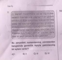 Fille Kip
7.
(1) İstenen mükemmellik ya da olgunluksa
bedelini ödemek ona ulaşmanın en garanti
yoludur. (II) Eğer dokunmayı dilediğin bir dağ
çiçeği ise toza toprağa bulanmayı göze alıp
zirveye ulaşabilirsin. (III) Ayağının altında bi-
rikecek toprak başından aşağı dökülmeli. (IV)
ipigia LisbIDE
Kısacası bulunduğun yerin en iyisiysen daha
TRINOY TOIVe ud aimagirunep
özel bir şeyin parçasına dönüşebilirsin.
Bu parçadaki numaralanmış cümlelerden
hangisinde gereklilik kipiyle çekimlenmiş
bir eylem vardır?
AYI
B) II
pop matinongo (0
D) IV
C) III
10.