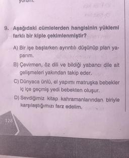 9. Aşağıdaki cümlelerden
not in 20
iell nee (G
hangisinin yüklemi
farklı bir kiple çekimlenmiştir?
128
A) Bir işe başlarken ayrıntılı düşünüp plan ya-
parim.
B) Çevirmen, öz dili ve bildiği yabancı dile ait
gelişmeleri yakından takip eder.
C) Dünyaca ünlü, el yapımı matruşka bebekler
iç içe geçmiş yedi bebekten oluşur.
D) Sevdiğimiz kitap kahramanlarından biriyle
karşılaştığımızı farz edelim. A