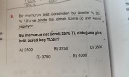 in
HU
X+1
8. Bir memurun brüt ücretinden bu ücretin %25'i,
% 10'u ve binde 6'sı olmak üzere üç ayrı kesinti
yapılıyor.
Bu memurun net ücreti 2576 TL olduğuna göre,
brüt ücreti kaç TL'dir?
A) 2500
B) 2750
D) 3750
E) 4000
C) 3500
%
10
