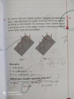2. Bir sinema salonuna sadece girişlerin yapıldığı ve başlangıçta
Şekil - I'deki gibi duran bir turnike, sinemaya her bir kişi girdiğin-
de çeyrek tur dönmektedir. Bu sinemaya; önce x kişiden oluşan
y tane grup, sonra y tane kişiden oluşan z tane grup girdiğinde
turnike Şekil Il'deki gibi durmaktadır.
E) 5
Buna göre,
1.
Şekil -1
y tek sayıdır.
O REDMI NOTE 8
II. x + y tek sayıdır.
Ill. x. y. z çift sayıdır.
ifadelerinden hangileri kesinlikle doğrudur?
A) Yalnız I
B) Yalnız II
AI QUAD CAMERA
Sekil-11
D) I veill
Xy tyz
C) I ve/ll
E) I, II ve III
►/benimhocam
x.y
y.A
L