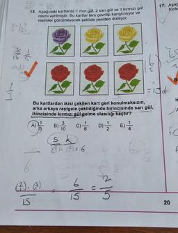 80
Alla
34/3
M
15. Aşağıdaki kartlarda 1 mor gül, 2 sarı gül ve 3 kırmızı gül
resmi verilmiştir. Bu kartlar ters çevrilip karıştırılıyor ve
resimler görülmeyecek şekilde yeniden diziliyor.
Bu kartlardan ikisi çekilen kart geri konulmaksızın,
arka arkaya rastgele çekildiğinde birincisinde sarı gül,
ikincisinde kırmızı gül gelme olasılığı kaçtır?
A)
(²), (3)
15S
B)
3
10
C) / D)
D)
sk
( ² ) ( 3³ ) = 6
16/11-2/23
15
E)
4
17. Aşağ
fonks
Z
=10d
B
20
is
FC
f