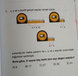 2. x, y ve z pozitif gerçel sayılar olmak üzere,
9876543210,
x+y+z
3210
Z-X
210
0
x-y
yukarıda bir metre yardımı ile x, y ve z sayıları arasındaki
bağıntılar verilmiştir.
Buna göre, 3x sayısı kaç farklı tam sayı değeri alabilir?
A) 9
B) 17
C) 27
D) 32
E) 41
OR