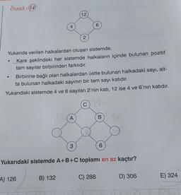 Örnek: (14)
●
4
Yukarıda verilen halkalardan oluşan sistemde,
Kare şeklindeki her sistemde halkaların içinde bulunan pozitif
tam sayılar birbirinden farklıdır.
A) 126
B) 132
12
Birbirine bağlı olan halkalardan üstte bulunan halkadaki sayı, alt-
ta bulunan halkadaki sayının bir tam sayı katıdır.
Yukarıdaki sistemde 4 ve 6 sayıları 2'nin katı, 12 ise 4 ve 6'nın katıdır.
42
A
2
3
6
B
Yukarıdaki sistemde A+B+C toplamı en az kaçtır?
C) 288
6
0
D) 306
E) 324