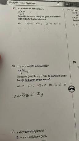 1) Sayılar - Temel Kavramlar
31. x bir tam sayı olmak üzere,
3x + 11
X+2
ifadesi bir tam sayı olduğuna göre, x'in alabile-
ceği değerler toplamı kaçtır?
A) 2
B)-2 C) -3 D)-8 E)-11
28=2
3
32. x, y ve z negatif tam sayılardır.
x + 5z
7
olduğuna göre, 2x + y + 10z toplamının alabi-
leceği en büyük değer kaçtır?
A) - 7
B) - 2
C) - 13
-=y
x+52=7y
33. x ve y gerçel sayıları için
5x - y = 3 olduğuna göre,
itiftir
D) - 15 E) - 17
BIYIKL
34. x, y ve z
3x+5y-
x+2
x+y+=
ğer kaç
A) 11
35.
