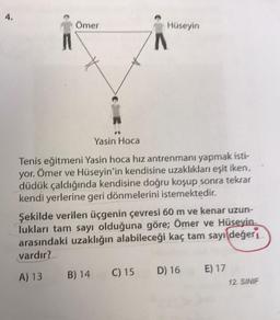 4.
Ömer
Hüseyin
Yasin Hoca
Tenis eğitmeni Yasin hoca hız antrenmanı yapmak isti-
yor. Ömer ve Hüseyin'in kendisine uzaklıkları eşit iken,
düdük çaldığında kendisine doğru koşup sonra tekrar
kendi yerlerine geri dönmelerini istemektedir.
Şekilde verilen üçgenin çevresi 60 m ve kenar uzun-
lukları tam sayı olduğuna göre; Ömer ve Hüseyin
arasındaki uzaklığın alabileceği kaç tam sayı değer
vardır?
A) 13 B) 14
C) 15 D) 16 E) 17
12. SINIF