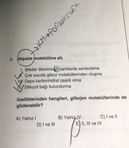 2.
Nişasta molekülüne ait,
1. Bitkiler âlemine ait canlılarda sentezleme
Çok sayıda glikoz moleküllerinden oluşma
Il Depo karbonhidrat çeşidi olma
Glikozit bağı bulundurma
-KH-Porisokkarit
özelliklerinden hangileri, glikojen moleküllerinde de
gözlenebilir?