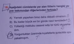 18. Aşağıdaki cümlelerde yer alan fiillerin hangisi ya-
pısı bakımından diğerlerinden farklıdır?
B
A) Yemek yaparken biraz daha dikkatli olmalısın.
B) Bu kadar büyük evi bir günde nasıl temizledin? B
C) Yolladığı mektubu cesaret edip bir türlü okuyama-
dim.
B
Yorgunluktan üzerimde kıyafetlerle şuracıkta uyu-
yakalmışım. T