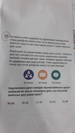 27 Bir telefona yüklü aşağıdaki üç uygulamadan herhangi birine
mesaj geldiğinde telefon titrer ve bu titreme sonucunda
telefonun şarjının tam dolu halinin yüzde 1'i kadar telefonun
şarjı azalır.
Başlangıçta üç uygulamadaki mesaj sayısı sıfırdır. Telefonun
şarjı tam doluyken bir süre sonra uygulamalara şekildeki
sayılarda mesajlar gelmiştir. Gelen mesajların tamamı herhangi
iki uygulamaya aynı anda gelmiştir. Farklı uygulamalara iki
mesaj aynı anda geldiğinde telefon bir kere titremiştir.
34 mesaj 52 mesaj
50 mesaj
Uygulamalara gelen mesajlar dışında telefonun şarjını
azaltacak bir durum olmadığına göre, son durumda
telefonun şarjı yüzde kaçtır?
A) 30
B) 32
C) 42
D) 54
E) 68
d
AGUL MATEMATIK