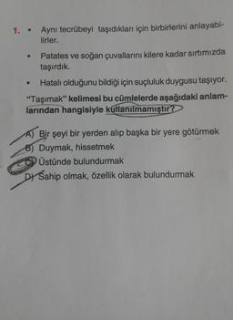 1. Aynı tecrübeyi taşıdıkları için birbirlerini anlayabi-
lirler.
●
Patates ve soğan çuvallarını kilere kadar sırtımızda
taşırdık.
Hatalı olduğunu bildiği için suçluluk duygusu taşıyor.
"Taşımak" kelimesi bu cümlelerde aşağıdaki anlam-
larından hangisiyle kullanılmamıştır?
A) Bir şeyi bir yerden alıp başka bir yere götürmek
Duymak, hissetmek
Üstünde bulundurmak
DYSahip olmak, özellik olarak bulundurmak