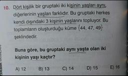 10. Dört kişilik bir gruptaki iki kişinin yaşları aynı,
diğerlerinin yaşları farklıdır. Bu gruptaki herkes
kendi dışındaki 3 kişinin yaşlarını topluyor. Bu
toplamların oluşturduğu küme {44, 47, 49}
şeklindedir.
Buna göre, bu gruptaki aynı yaşta olan iki
kişinin yaşı kaçtır?
A) 12
B) 13
C) 14
D) 15 E) 16