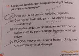 16. Aşağıdaki cümlelerden hangisinde virgül farklı bir
görevde kullanılmıştır?
es gärav
A Onlar gibi biz de umduk, bekledik, düşündük.
B) Çevirdiği filmlerde saf, şanslı, iyi yürekli insanları
eş görev
canlandırmıştır.
CFırtınadan, soğuktan, karanlıktan ve biraz da kor-
kudan sonra bu sevimli odanın havasında erir gibi
es gorev
oldum.
"
D) çiçeğine, meyvesine, suyuna hayran olduğumuz
Antalya'dan ayrılmak üzereyiz.
Diğer sayfaya geçiniz.