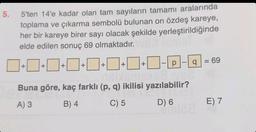 5'ten 14'e kadar olan tam sayıların tamamı aralarında
toplama ve çıkarma sembolü bulunan on özdeş kareye,
her bir kareye birer sayı olacak şekilde yerleştirildiğinde
elde edilen sonuç 69 olmaktadır.
0+0+0+0+0+1+1+\-D-Q=6⁹
5.
16x6ms268 V62
Buna göre, kaç farklı (p, q) ikilisi yazılabilir?
A) 3
B) 4
C) 5
D) 6
......mla
E) 7
