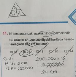 11. İki kent arasındaki uzaklık 12 cm gelmektedir.
Bu uzaklık 1/1.200.000 ölçekli haritada hesap-
landığında kaç km bulunur?
A) 12
B) 24
G.U=
H.U=12cm
0.P = 200.000
48 D20 E) 144
200.000 x 12
= 240pppp
24 km
C