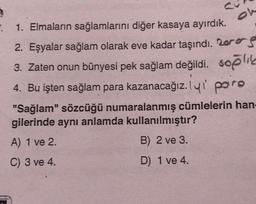 oh
: 1. Elmaların sağlamlarını diğer kasaya ayırdık.
2. Eşyalar sağlam olarak eve kadar taşındı. Lors
3. Zaten onun bünyesi pek sağlam değildi. soğlik
4. Bu işten sağlam para kazanacağız. lui paro
"Sağlam" sözcüğü numaralanmış cümlelerin han-
gilerinde aynı anlamda kullanılmıştır?
A) 1 ve 2.
B) 2 ve 3.
C) 3 ve 4.
D) 1 ve 4.