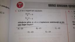 olduğuna
E) 5
Test
4
1. a, b ve c negatif tam sayılardır.
a+b
b
>4
b-C>3
olduğuna göre, a + b + c toplamının alabileceği en bü-
yük değer kaçtır?
A)-20
D)-23
BİRİNCİ DERECEDEN EŞİTSİZ
B) -21
E) -24
C) -22
4.
B 2
Bi
C
Bur
değ
A)