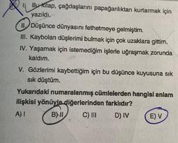 Bu kitap, çağdaşlarını papağanlıktan kurtarmak için
yazıldı.
II. Düşünce dünyasını fethetmeye gelmiştim.
III. Kaybolan düşlerimi bulmak için çok uzaklara gittim.
IV. Yaşamak için istemediğim işlerle uğraşmak zorunda
kaldım.
V. Gözlerimi kaybettiğim için bu düşünce kuyusuna sık
sık düştüm.
Yukarıdaki numaralanmış cümlelerden hangisi anlam
ilişkisi yönüyle diğerlerinden farklıdır?
A) I
B) II
C) III
D) IV
E) V