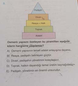 3.
Padişah
Divan
Reaya = Halk
Toprak
Adalet
Osmanlı yapısını özetleyen bu piramitten aşağıda-
kilerin hangisine ulaşılamaz?
A) Osmanlı yapısının temeli adalet anlayışına dayanır.
B) Reaya, padişahı belirleyen güçtür.
C) Divan, padişahın yönetimini kolaylaştırır.
D) Toprak, halkın dayandığı temel üretim kaynağıdı
E) Padişah, yönetimin en önemli unsurudur.