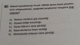 Abbasi topraklarında Tevaif-i Mülük denen özerk yönetim-
lerin ortaya çıkması, aşağıdaki yargılardan hangisini doğ-
rulamaz?
A) Merkezi otoritenin güç kaybettiği
B) Siyasal birliğin bozulduğu
C) Siyasi istikrarın zarar gördüğü
D) Gaza akınlarına önem verildiği
E) Merkeziyetçi anlayışın zarar gördüğü