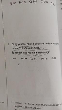 m 25.
A) 171 B) 172 C) 240 D) 340
E) 342
2. Bir iş yerinde herkes birbirine hediye aldığında,
toplam 110 hediye alınıyor.
İş yerinde kaç kişi çalışmaktadır?
A) 9
B) 10 (C) 11 D) 12
E) 22
e
A
3. 12 kişinin katıldığı bir satranç turnuvasında herkes
birbiriyle 2 şer maç yapıyor.
Toplom