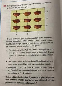26. Bir bilgisayar oyununda yumurtaların bulunduğu sepetlerin ko-
ordinatları aşağıda verilmiştir.
●
●
A
●
B
-- A
Oyunun kurallarına göre, istenilen sepetten oyuna başlanabilir.
Oyuncu belirlediği hedefteki sepette bulunan tüm yumurtaları
kırdıktan sonra diğer sepete geçebilir. Oyunu bitirmek için 9 se-
pette bulunan tüm yumurtaları kırması gerekir.
-B
C
Sepetlerin konumları A, B ve C pozitif tam sayıları ile kod-
lanmıştır. Bu kodlamaya göre, yatay ve düşeyde A, B ve C
sayılarının kesiştiği yerler sepetin konumunu göstermekte-
dir.
Her sepetin konumu gösteren koddaki sayıların toplamı ay-
ni zamanda sepetteki yumurta sayısını göstermektedir.
Örneğin konumu (A, B) olarak kodlanan bir sepet yatayda
A düşeyde B sayılarının kesiştiği yerdedir ve bu sepetteki
yumurta sayısı A + B kadardır.
Şekilde yıldızlarla gösterilen üç sepetteki toplam 32 yumur-
tanın tamamını kıran bir oyuncunun oyunu bitirmek için kaç
yumurta daha kırması gerekmektedir?