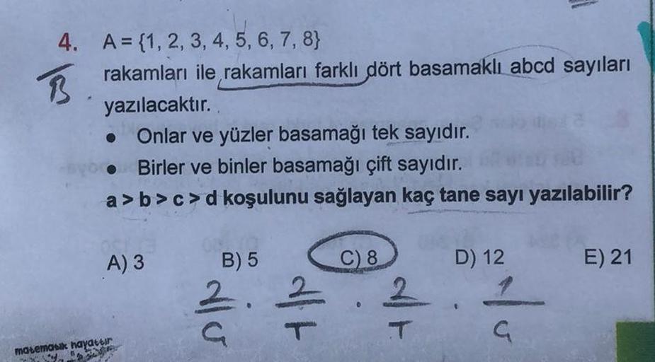 4. A = {1, 2, 3, 4, 5, 6, 7, 8)
B.
rakamları ile rakamları farklı dört basamaklı abcd sayıları
yazılacaktır.
Onlar ve yüzler basamağı tek sayıdır.
Birler ve binler basamağı çift sayıdır.
a>b>c>d koşulunu sağlayan kaç tane sayı yazılabilir?
A) 3
matematik h