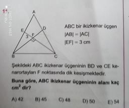 MEIZU
SHOT ON M6T
3
ABC bir ikizkenar üçgen
|AB| = |AC|
|EF|= 3 cm
Sekildeki ABC ikizkenar üçgeninin BD ve CE ke-
narortayları F noktasında dik kesişmektedir.
Buna göre, ABC ikizkenar üçgeninin alanı kaç
cm² dir?
A) 42
B) 45 C) 48
D) 50
E) 54