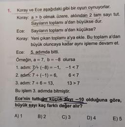1. Koray ve Ece aşağıdaki gibi bir oyun oynuyorlar.
Koray: a b olmak üzere, aklından 2 tam sayı tut.
Sayıların toplamı a'dan büyükse dur.
Ece: Sayıların toplamı a'dan küçükse?
Koray:
Yeni çıkan toplamı a'ya ekle. Bu toplam a'dan
büyük oluncaya kadar aynı işleme devam et.
Ece: 5. adımda bitti.
Örneğin, a = 7, b = -8
1. adım: 7/+ (-8)= -1,
2. adım: 7 + (-1) = 6,
3. adim: 7 + 6 = 13,
Bu işlem 3. adımda bitmiştir.
Ece'nin tuttuğu küçük avı -10 olduğuna göre,
büyük sayı kaç farklı değer alır?
A) 1
B) 2
C) 3
olursa
-1<7
6<7
13 > 7
D) 4
E) 5