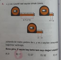 4. x, y ve z pozitif reel sayılar olmak üzere,
9876543210
A) 9
x+y+z
3210
Z-X
210,
x-y
yukarıda bir metre yardımı ile x, y ve z sayıları arasındaki
bağıntılar verilmiştir.
Buna göre, 3* sayısı kaç farklı tam sayı değeri alabilir?
B) 17
C) 27
D) 32
E) 41