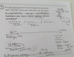 ? Her adımı eşit boyda olan bir adam doğrusal bir yol boyunca
hep 5 adım ileri, 2 adım geri olmak üzere 100 adım atıyor
Bu andan sonra hep 7 adım geri 1 adım ileri gitmeye
başladığına göre kaçıncı adımda başlangıç noktasına
adm
varmaktadır?
+++++-- / +++++-- |+++++--
+3 adm
3 adım
W
başlangia
42
u blok
42
Zadım aslında - 2
7,8=5badmotmaly...
56+2
=58cdim
abimal.
Hok
wradion
1 blok - 800m
Radio-6 adm
tblok