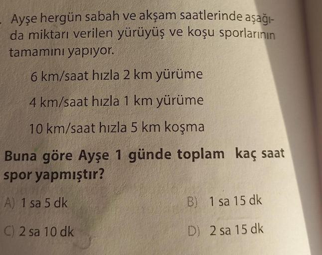 Ayşe hergün sabah ve akşam saatlerinde aşağı-
da miktarı verilen yürüyüş ve koşu sporlarının
tamamını yapıyor.
6 km/saat hızla 2 km yürüme
4 km/saat hızla 1 km yürüme
10 km/saat hızla 5 km koşma
Buna göre Ayşe 1 günde toplam kaç saat
spor yapmıştır?
A) 1 s