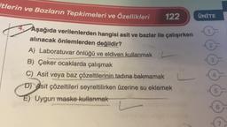 itlerin ve Bazların Tepkimeleri ve Özellikleri
122
4. Aşağıda verilenlerden hangisi asit ve bazlar ile çalışırken
alınacak önlemlerden değildir?
A) Laboratuvar önlüğü ve eldiven kullanmak
B) Çeker ocaklarda çalışmak
C) Asit veya baz çözeltilerinin tadına bakmamak
D) Asit çözeltileri seyreltilirken üzerine su eklemek
E) Uygun maske kullanmak
L
ÜNİTE
2
3
4
5
6