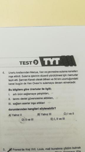 4.
5.
TEST TYT
3
Urartu krallarından Menua, Van ve çevresine sulama kanalları
inşa ettirdi. Sulama işlerinin düzenli yürütülmesi için memurlar
tayin etti. Şamran Kanalı olarak bilinen ve 50 km uzunluğundaki
kanal bugün de Van Ovası'nı sulamaya devam etmekt