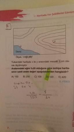 Deniz
Haritada Yer Şekillerini Gösterr
Gut Mur Op_
24 6x 4
Ölçek: 1/40p.ppg
Yukarıdaki haritada x ile y arasındaki mesafe 6 cm ola-
rak ölçülmüştür.
Aralarındaki eğim %20 olduğuna göre izohips harita-
sının sabit aralık değeri aşağıdakilerden hangisidir?
A) 150 B) 250 C) 100
D) 120
Cy
6
E) 420
5. VIDEO
ens Yayınları