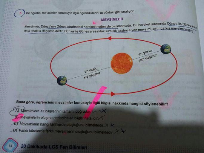 5. Bir öğrenci mevsimler konusuyla ilgili öğrendiklerini aşağıdaki gibi sıralıyor.
MEVSİMLER
Mevsimler, Dünya'nın Güneş etrafındaki hareketi nedeniyle oluşmaktadır. Bu hareket sırasında Dünya ile Güneş arasın
daki uzaklık değişmektedir. Dünya ile Güneş ara