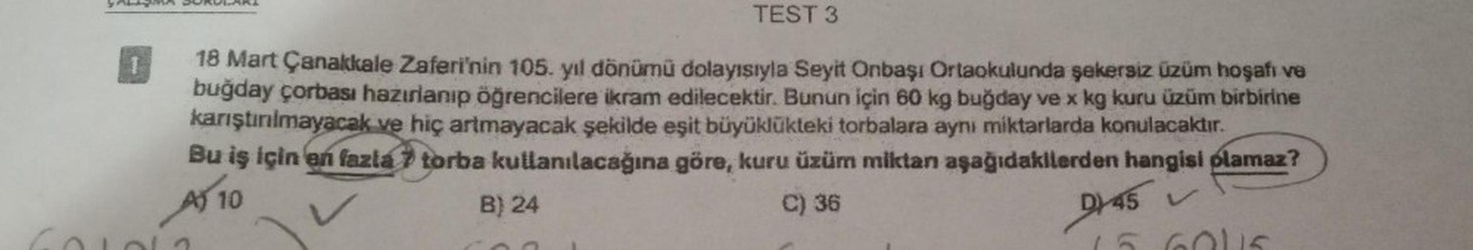 GALISM
1
BUR ARI
TEST 3
18 Mart Çanakkale Zaferi'nin 105. yıl dönümü dolayısıyla Seyit Onbaşı Ortaokulunda şekersiz üzüm hoşafı ve
buğday çorbası hazırlanıp öğrencilere ikram edilecektir. Bunun için 60 kg buğday ve x kg kuru üzüm birbirine
karıştırılmayaca