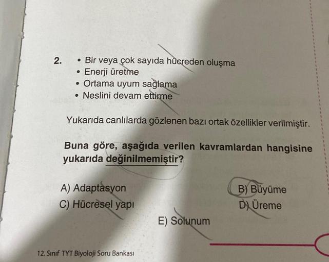 2.
●
Bir veya çok sayıda hücreden oluşma
Enerji üretme
• Ortama uyum sağlama
Neslini devam ettirme
●
Yukarıda canlılarda gözlenen bazı ortak özellikler verilmiştir.
Buna göre, aşağıda verilen kavramlardan hangisine
yukarıda değinilmemiştir?
A) Adaptasyon
C