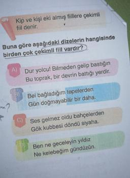 Kip ve kişi eki almış fiillere çekimli
fiil denir.
Buna göre aşağıdaki dizelerin hangisinde
birden çok çekimli fiil vardır?
na?
P
A)
C)
Dur yolcu! Bilmeden gelip bastığın
Bu toprak, bir devrin battığı yerdir.
Bel bağladığım tepelerden
Gün doğmayabilir bir daha.
10
Ses gelmez oldu bahçelerden
Gök kubbesi döndü siyaha.
Ben ne geceleyin yıldız
Ne kelebeğim gündüzün.