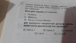 Osmanlı Devleti'nde kişinin, reayadan askeriyeye
(yöneten sınıf) geçişi "Dikey hareketlilik" ile müm-
kün olabiliyordu.
Buna göre reayadan bir kimsenin;
I. Enderun,
II. Medrese,
III. Sanayi-i Nefise Mektebi
gibi kurumların hangilerinde göreceği eğitimle
askeri sınıfa geçebileceği ileri sürülebilir?
A) Yalnız I
B) Yalnız II
D) I ve II
X
C) Yalnız III
E) I, II ve III