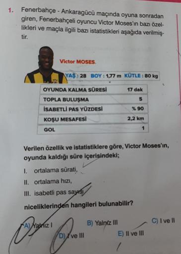 1.
Fenerbahçe - Ankaragücü maçında oyuna sonradan
giren, Fenerbahçeli oyuncu Victor Moses'in bazı özel-
likleri ve maçla ilgili bazı istatistikleri aşağıda verilmiş-
tir.
Victor MOSES.
YAS: 28 BOY: 1,77 m KÜTLE: 80 kg
OYUNDA KALMA SÜRESİ
TOPLA BULUŞMA
İSAB