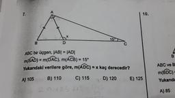 7.
B
A
D
15
ABC bir üçgen, |AB| = |AD|
m(BAD) = m(DAC), m(ACB) = 15°
Yukarıdaki verilere göre, m(ADC) = x kaç derecedir?
A) 105
B) 110
C) 115
D) 120
9+25+15=
10.
E) 125
B
ABC ve B
m(BDC)=
Yukarıda
A) 85