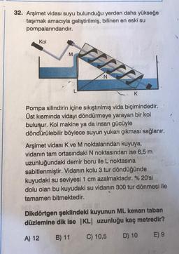 32. Arşimet vidası suyu bulunduğu yerden daha yükseğe
taşımak amacıyla geliştirilmiş, bilinen en eski su
pompalarındandır.
Kol
M
N
K
Pompa silindirin içine sıkıştırılmış vida biçimindedir.
Üst kısmında vidayı döndürmeye yarayan bir kol
bulunur. Kol makine ya da insan gücüyle
döndürülebilir böylece suyun yukarı çıkması sağlanır.
Arşimet vidası K ve M noktalarından kuyuya,
vidanın tam ortasındaki N noktasından ise 6,5 m
uzunluğundaki demir boru ile L noktasına
sabitlenmiştir. Vidanın kolu 3 tur döndüğünde
kuyudaki su seviyesi 1 cm azalmaktadır. % 20'si
dolu olan bu kuyudaki su vidanın 300 tur dönmesi ile
tamamen bitmektedir.
Dikdörtgen şeklindeki kuyunun ML kenarı taban
düzlemine dik ise |KL| uzunluğu kaç metredir?
A) 12
B) 11
C) 10,5
D) 10
E) 9