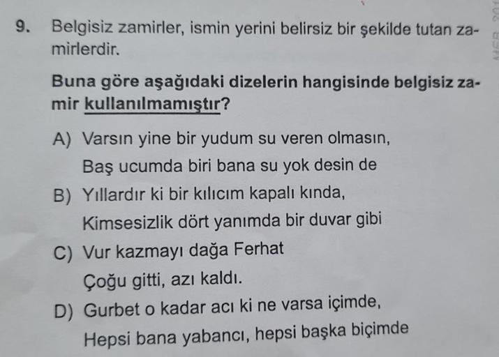 9. Belgisiz zamirler, ismin yerini belirsiz bir şekilde tutan za-
mirlerdir.
Buna göre aşağıdaki dizelerin hangisinde belgisiz za-
mir kullanılmamıştır?
A) Varsın yine bir yudum su veren olmasın,
Baş ucumda biri bana su yok desin de
B) Yıllardır ki bir kıl