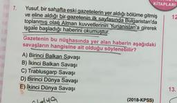 7.
KİTAPLARI
Yusuf, bir sahafta eski gazetelerin yer aldığı bölüme gitmiş
ve eline aldığı bir gazetenin ilk sayfasında Bulgaristan'da
toplanmış olan Alman kuvvetlerinin Yunanistan'a girerek
işgale başladığı haberini okumuştur.
Gazetenin bu nüshasında yer alan haberin aşağıdaki
savaşların hangisine ait olduğu söylenebilir?
A) Birinci Balkan Savaşı
B) Ikinci Balkan Savaşı
C) Trablusgarp Savaşı
D) Birinci Dünya Savaşı
E) Ikinci Dünya Savaşı
Olaya
(2018-KPSS)
12
13.