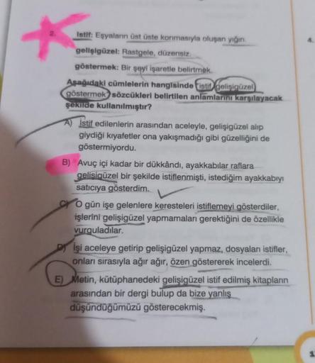 *
Istif: Eşyaların üst üste konmasıyla oluşan yığın.
gelişigüzel: Rastgele, düzensiz.
göstermek: Bir şeyi işaretle belirtmek.
Aşağıdaki cümlelerin hangisinde istil gelişigüzel
göstermek sözcükleri belirtilen anlamlarını karşılayacak
şekilde kullanılmıştır?