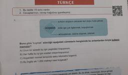 1.
2.
TÜRKÇE
1. Bu testte 15 soru vardır.
2. Cevaplarınızı, cevap kağıdına işaretleyiniz.
KOŞMAK
Adım atışlarını artırarak ileri doğru hızla gitmek
→Bir işle çok ilgilenmek, koşuşturmak
Kovalamak, üstüne düşmek, izlemek
Buna göre "koşmak" sözcüğü aşağıdaki cümlelerin hangisinde bu anlamlardan biriyle kullanıl-
mamıştır?
A) Uzun bir süredir bu işin peşinden koşuyorum.
B) Her hafta bu iş için oradan oraya koşuyoruz.
C) Akşamları normal tempoda sekiz kilometre koşarım.
D) Bu İngiliz atı 1.200 metreyi nasıl koşacak?
hayatında yer alabilir. Bu da ahlak, maneviyat, dünya görüşü
Sanatın bir olgu