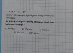 1 +6+11+...+201
toplamı 1 den başlayıp beşer beşer artan sayı dizisini gös-
termektedir.
Bu dizideki tek sayılar 6 artırılıp çift sayılar 4 azaltılırsa
toplam nasıl değişir?
A) 46 artar.
B) 12 azalır. C) 36 azalır.
D) 46 azalır. E) Değişmez.