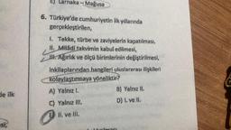 de ilk
esi,
E) Larnaka-Mağusa
6. Türkiye'de cumhuriyetin ilk yıllarında
gerçekleştirilen,
I. Tekke, türbe ve zaviyelerin kapatılması,
II. Miladi takvimin kabul edilmesi,
III. Ağırlık ve ölçü birimlerinin değiştirilmesi,
inkilaplarından hangileri uluslararası ilişkileri
kolaylaştırmaya yöneliktir?
A) Yalnız I.
C) Yalnız III.
E II. ve III.
B) Yalnız II.
D) 1. ve II.