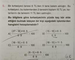 ons
6. Bir kırtasiyeci tanesi 6 TL'den 9 tane kalem almıştır. Bu
kırtasiyeci, bu kalemlerden 3 tanesini toplam 15 TL'ye, ka-
lanlarını da tanesini 11 TL'den satmıştır.
labBu bilgilere göre kırtasiyecinin yüzde kaç kâr elde
ettiğini bulmak isteyen bir kişi aşağıdaki işlemlerden
hangisini hesaplamalıdır?
A)
C)
27-18) +6.5
-6.9
(18-15)+6.5
6.9
E)
●
100
• 100
(6-5)+6.5
6.9
B)
(15-18) +6.5
6.9
lobsty
(18-15) +11.5
6.9
D) -
• 100
• 100
.. 100
68